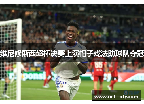 维尼修斯西超杯决赛上演帽子戏法助球队夺冠