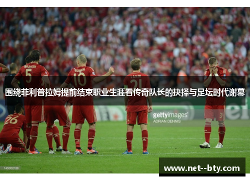 围绕菲利普拉姆提前结束职业生涯看传奇队长的抉择与足坛时代谢幕 围绕菲利普拉姆提前结束职业生涯看传奇队长的抉择与足坛时代谢幕