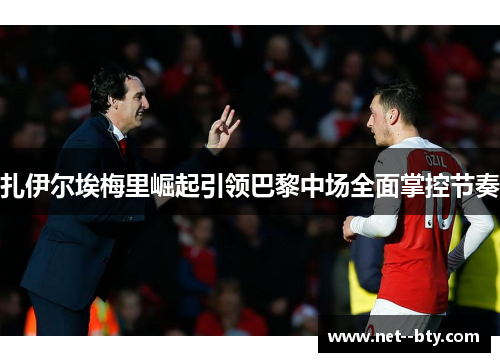 扎伊尔埃梅里崛起引领巴黎中场全面掌控节奏 扎伊尔埃梅里崛起引领巴黎中场全面掌控节奏