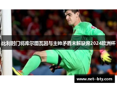 比利时门将库尔图瓦因与主帅矛盾未解缺席2024欧洲杯 比利时门将库尔图瓦因与主帅矛盾未解缺席2024欧洲杯