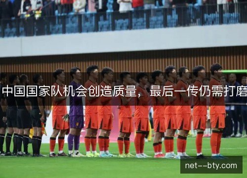 中国国家队机会创造质量,最后一传仍需打磨 中国国家队机会创造质量,最后一传仍需打磨